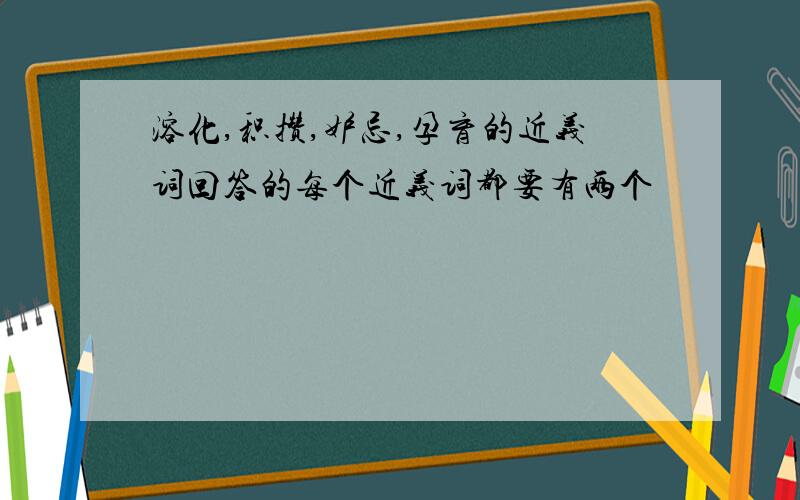 溶化,积攒,妒忌,孕育的近义词回答的每个近义词都要有两个