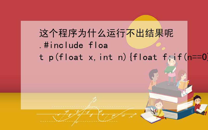 这个程序为什么运行不出结果呢.#include float p(float x,int n){float f;if(n==0)f=1;else if(n==1)f=x;elsef=(2*n-1)*p(x,n-1)-(n-1)*p(x,n-2)/n;return f;}main(){int x,n;scanf(