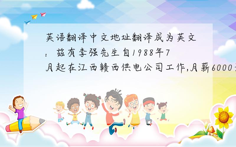英语翻译中文地址翻译成为英文：兹有李强先生自1988年7月起在江西赣西供电公司工作,月薪6000元,系申请人李明父亲.特此证明.希望您能够予以签证.此致敬礼