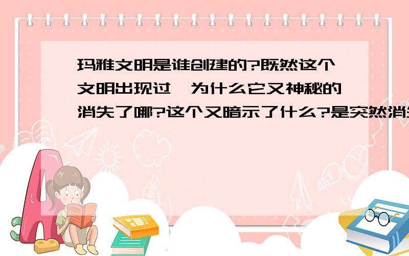 玛雅文明是谁创建的?既然这个文明出现过,为什么它又神秘的消失了哪?这个又暗示了什么?是突然消失的还是天灾!