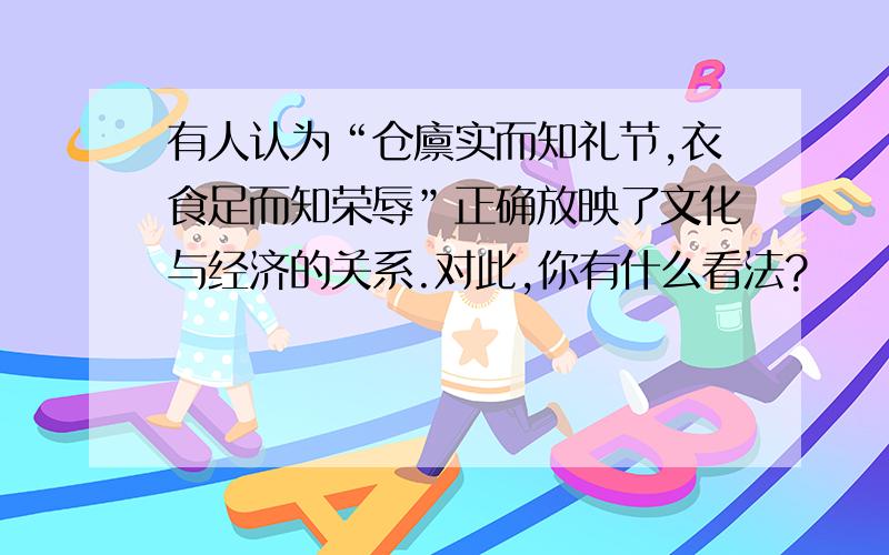 有人认为“仓廪实而知礼节,衣食足而知荣辱”正确放映了文化与经济的关系.对此,你有什么看法?