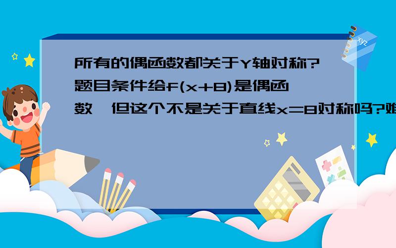 所有的偶函数都关于Y轴对称?题目条件给f(x+8)是偶函数,但这个不是关于直线x=8对称吗?难道是题目给的所以······还有······偶函数的性质f(x)=f(-x)这里的X是指括号里面的所有数还是单只