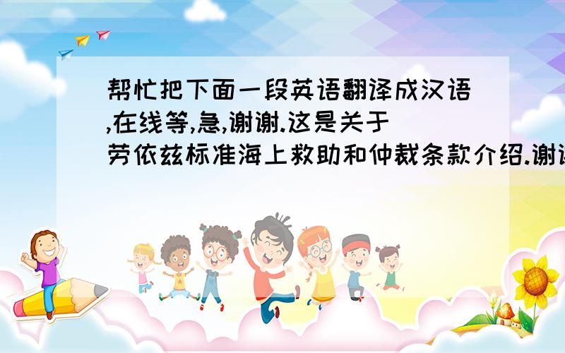 帮忙把下面一段英语翻译成汉语,在线等,急,谢谢.这是关于劳依兹标准海上救助和仲裁条款介绍.谢谢了.These clauses (the LSSA Clauses”) or any revision thereof which may be published with the approval of the Council