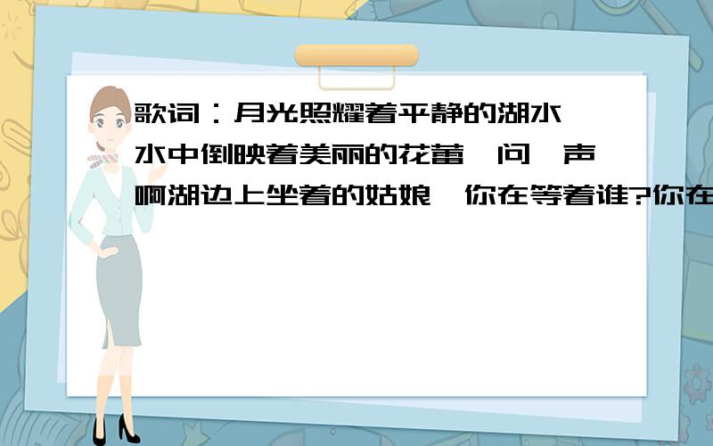 歌词：月光照耀着平静的湖水,水中倒映着美丽的花蕾,问一声啊湖边上坐着的姑娘,你在等着谁?你在等着谁?.