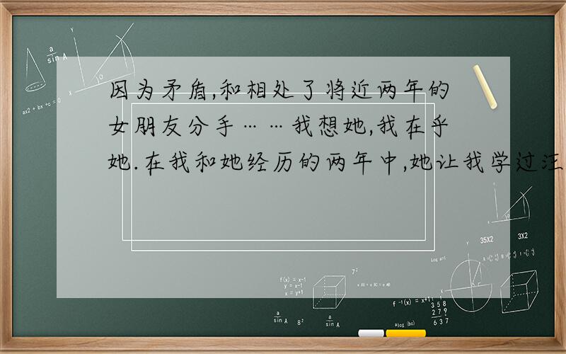 因为矛盾,和相处了将近两年的女朋友分手……我想她,我在乎她.在我和她经历的两年中,她让我学过汪苏泷的《幸福是被你需要》、《不分手的恋爱》、《某人》、《苦笑》、星弟的《恬淡》