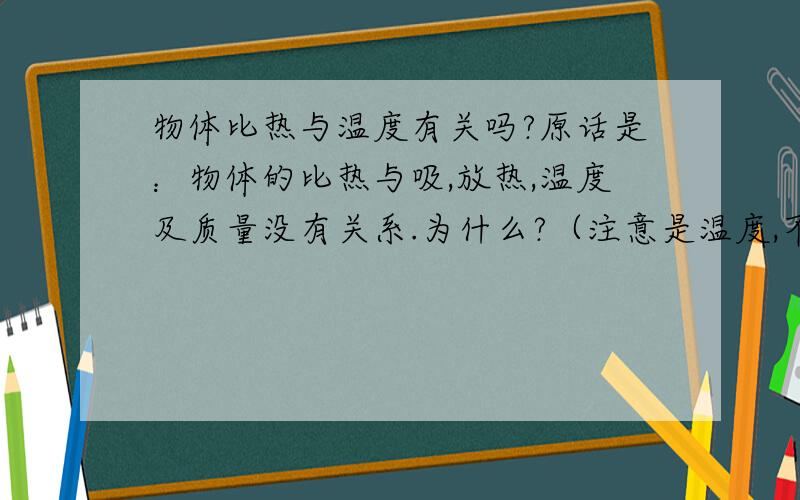 物体比热与温度有关吗?原话是：物体的比热与吸,放热,温度及质量没有关系.为什么?（注意是温度,不是改变温度）（我觉得不对,因为当水小于0度,比热是2.1*10 3,如果是大于0度,比热是4.2*10 3,