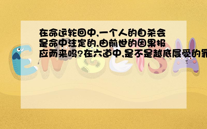 在命运轮回中,一个人的自杀会是命中注定的,由前世的因果报应而来吗?在六道中,是不是越底层受的罪越多我听说自杀在佛中是大罪,那会不会有像我所提疑问这样的情况,还是自杀完全是这个