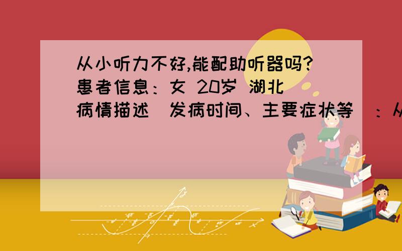 从小听力不好,能配助听器吗?患者信息：女 20岁 湖北 病情描述(发病时间、主要症状等)：从出生就听力不好,一直没有检查过,也没有带过助听器.但是还有听力,也能简单的交流,吐词不清.想得