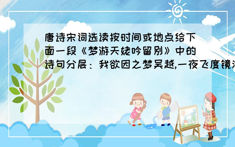 唐诗宋词选读按时间或地点给下面一段《梦游天姥吟留别》中的诗句分层：我欲因之梦吴越,一夜飞度镜湖月.湖月照我影,送我至剡溪.谢公宿处今尚在,渌水荡漾清猿啼.脚著谢公屐,身登青云梯