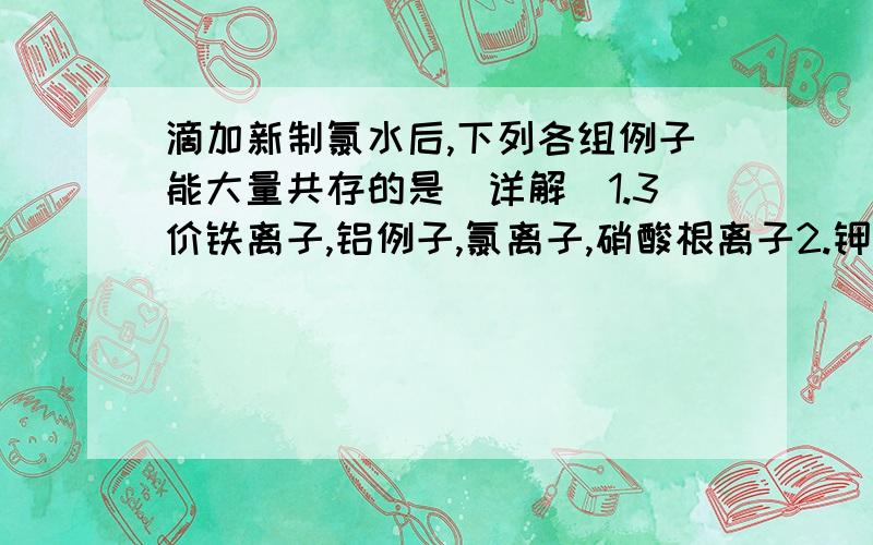 滴加新制氯水后,下列各组例子能大量共存的是（详解）1.3价铁离子,铝例子,氯离子,硝酸根离子2.钾离子,钠离子,典离子,硫酸根离子3.银离子,钙离子,铵根离子,硝酸根离子