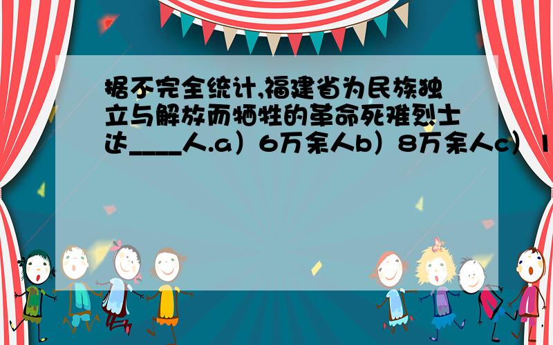 据不完全统计,福建省为民族独立与解放而牺牲的革命死难烈士达____人.a）6万余人b）8万余人c）10万余人