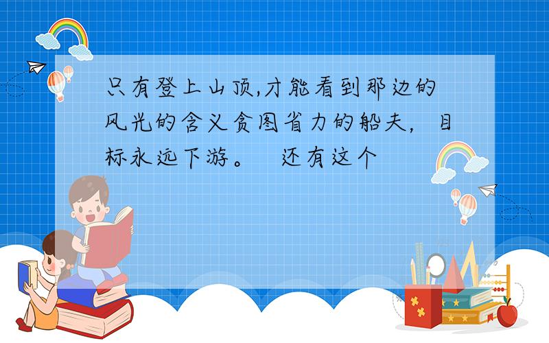 只有登上山顶,才能看到那边的风光的含义贪图省力的船夫，目标永远下游。   还有这个