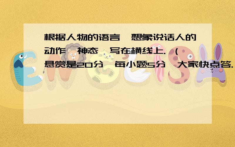 根据人物的语言,想象说话人的动作、神态,写在横线上. （悬赏是20分,每小题5分,大家快点答.）1.一位女同学（                                          ）说：“今天该我值日,我忘了.”2.妈妈（