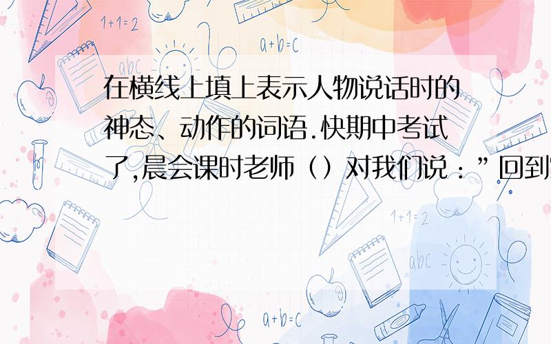 在横线上填上表示人物说话时的神态、动作的词语.快期中考试了,晨会课时老师（）对我们说：”回到家,妈妈（）说：“不能再贪玩了,考不好看我怎么收拾你.”