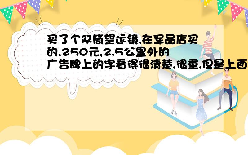 买了个双筒望远镜,在军品店买的,250元,2.5公里外的广告牌上的字看得很清楚,很重,但是上面印的SAKURA,有点不放心