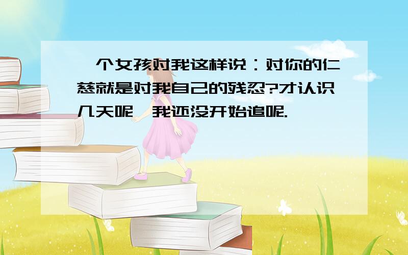 一个女孩对我这样说：对你的仁慈就是对我自己的残忍?才认识几天呢,我还没开始追呢.