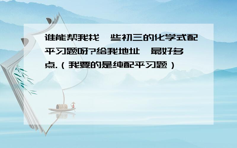 谁能帮我找一些初三的化学式配平习题呀?给我地址,最好多一点.（我要的是纯配平习题）