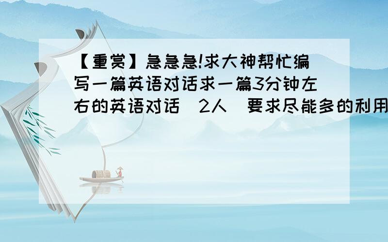 【重赏】急急急!求大神帮忙编写一篇英语对话求一篇3分钟左右的英语对话（2人）要求尽能多的利用高中英语必修二的单词和词组今晚之前要啊ps.最好能诙谐有趣点（最好）