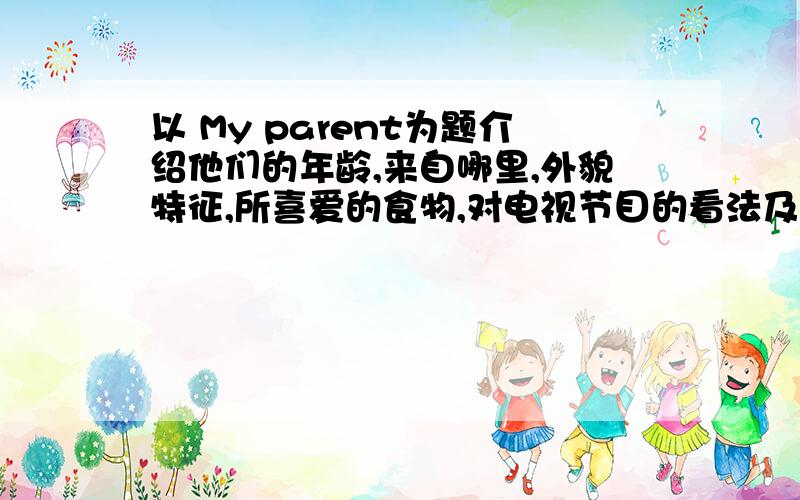 以 My parent为题介绍他们的年龄,来自哪里,外貌特征,所喜爱的食物,对电视节目的看法及爱好,写一篇60字以上的书面表达.（在文中不能使用真实姓名）随便编一个就行了|||