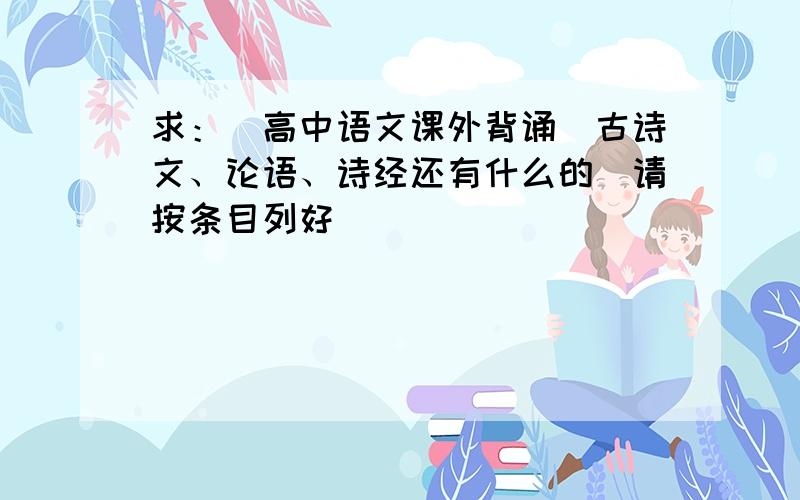 求：［高中语文课外背诵］古诗文、论语、诗经还有什么的（请按条目列好）