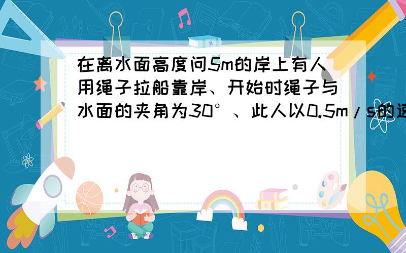 在离水面高度问5m的岸上有人用绳子拉船靠岸、开始时绳子与水面的夹角为30°、此人以0.5m/s的速度收绳、问：8s后船向岸边移动了多少米?（结果精确到0.1m）.好好答哦帮帮偶捏笑哒哒