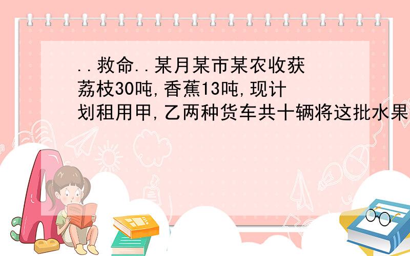 ..救命..某月某市某农收获荔枝30吨,香蕉13吨,现计划租用甲,乙两种货车共十辆将这批水果全部运往某地,已知甲种货车可装荔枝4吨和香蕉1吨.乙种货车可装荔枝和香蕉各2吨.1.该果农安排甲,已