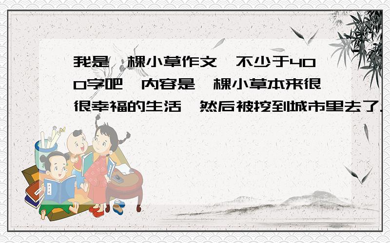 我是一棵小草作文,不少于400字吧,内容是一棵小草本来很很幸福的生活,然后被挖到城市里去了.