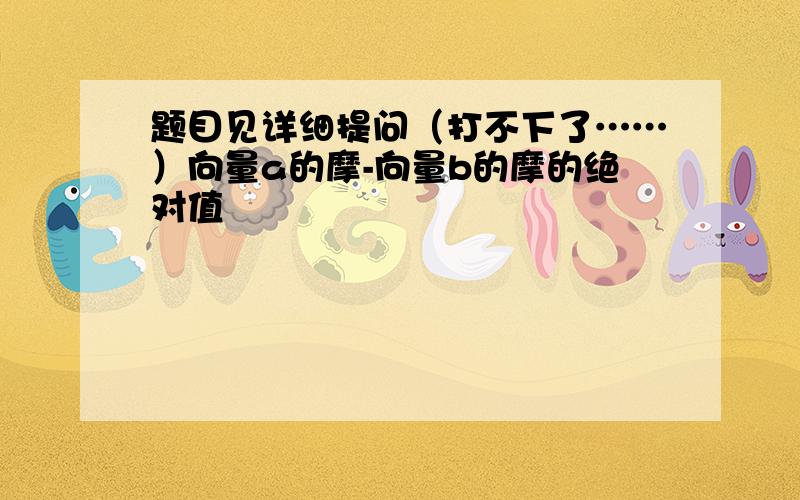 题目见详细提问（打不下了……）向量a的摩-向量b的摩的绝对值