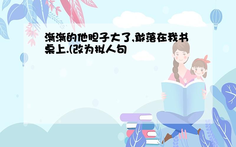 渐渐的他胆子大了,敢落在我书桌上.(改为拟人句