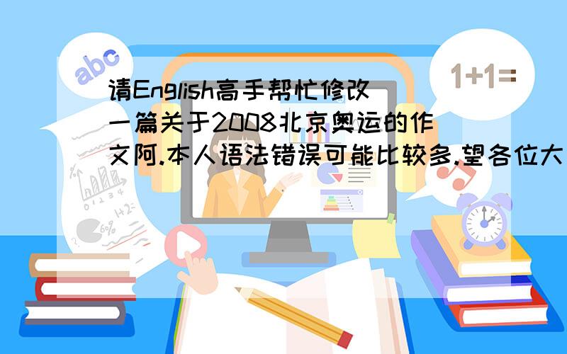 请English高手帮忙修改一篇关于2008北京奥运的作文阿.本人语法错误可能比较多.望各位大人指出.I love the Olympic Games since I was a little girl.But this year.It has another meaning to me because the 29th Olympic Games