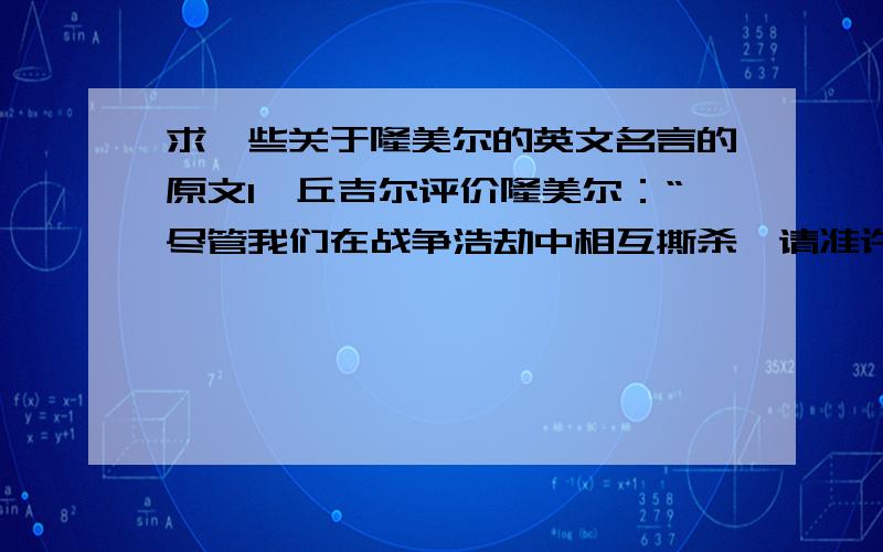 求一些关于隆美尔的英文名言的原文1、丘吉尔评价隆美尔：“尽管我们在战争浩劫中相互撕杀,请准许我说,他是一位伟大的将军.”2、 隆美尔曾说：“最初的二十四小时将决定一切.”求这两