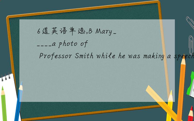 6道英语单选,B Mary_____a photo of Professor Smith while he was making a speech.A.takes B.took C.would take D.has takenA _____the light in the hall will take more than money.A.Mending B.Mend C.Being mended D.To be mendedB The young couple will ha