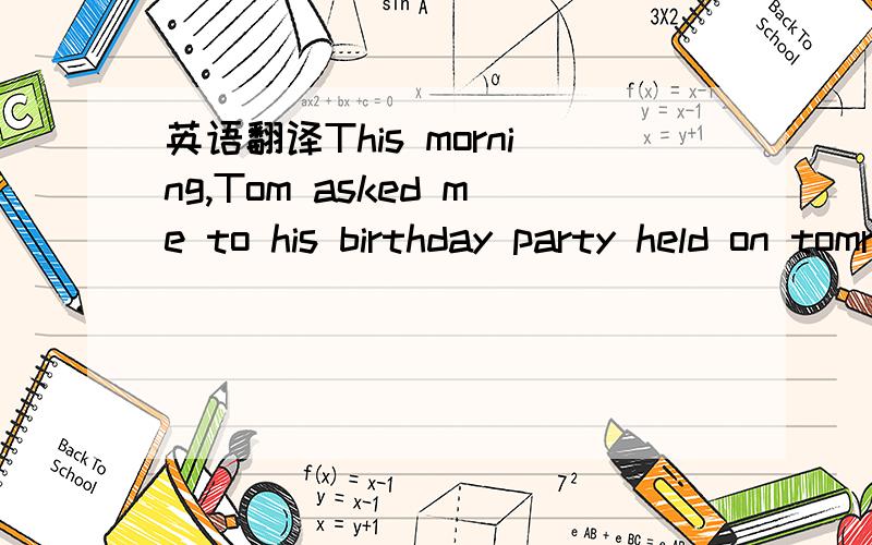 英语翻译This morning,Tom asked me to his birthday party held on tomrrow morning This morning ,Tom invided mt to his birthday party held on tomrrow morning 另外：若我想翻译成从句,该是什么样子的?