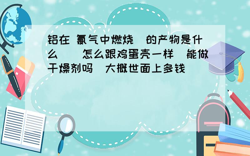 铝在 氯气中燃烧`的产物是什么``怎么跟鸡蛋壳一样`能做干燥剂吗`大概世面上多钱`