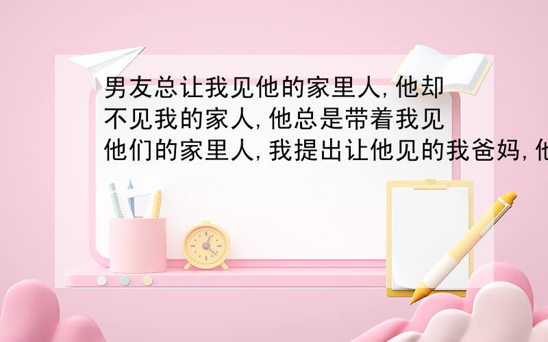 男友总让我见他的家里人,他却不见我的家人,他总是带着我见他们的家里人,我提出让他见的我爸妈,他却一直不见.他是不是不喜欢我啊,是不是对我的家人不重视啊