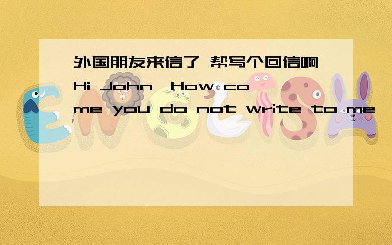 外国朋友来信了 帮写个回信啊Hi John,How come you do not write to me,did i upset or offend you in any way.If i have then i am very sorry.If i have not,then tell me what you have been doing recently.I hope you are well.Take CareLots of Love