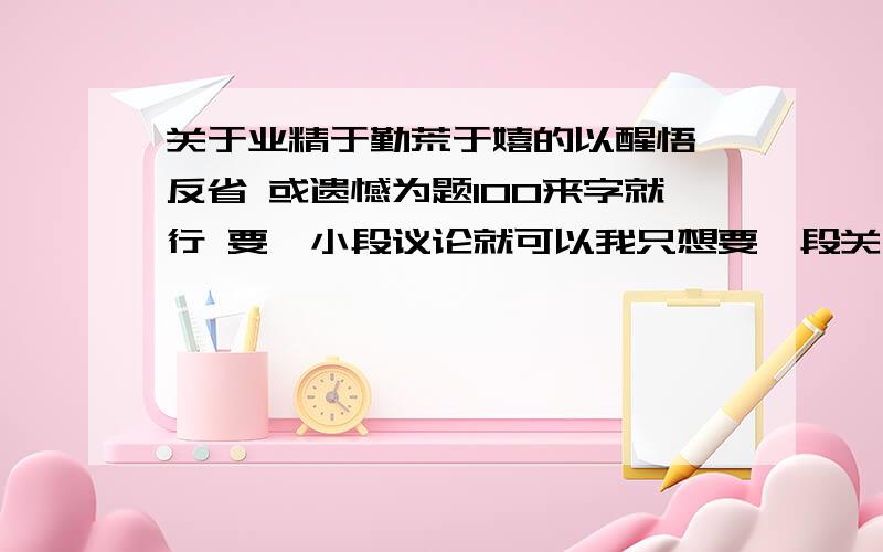 关于业精于勤荒于嬉的以醒悟 反省 或遗憾为题100来字就行 要一小段议论就可以我只想要一段关于题目的议论 不想要业精于勤荒于嬉的解释