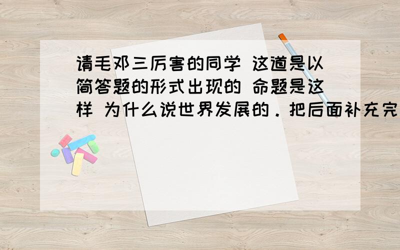 请毛邓三厉害的同学 这道是以简答题的形式出现的 命题是这样 为什么说世界发展的。把后面补充完整 你觉得应该最有可能会怎样出 比较重要