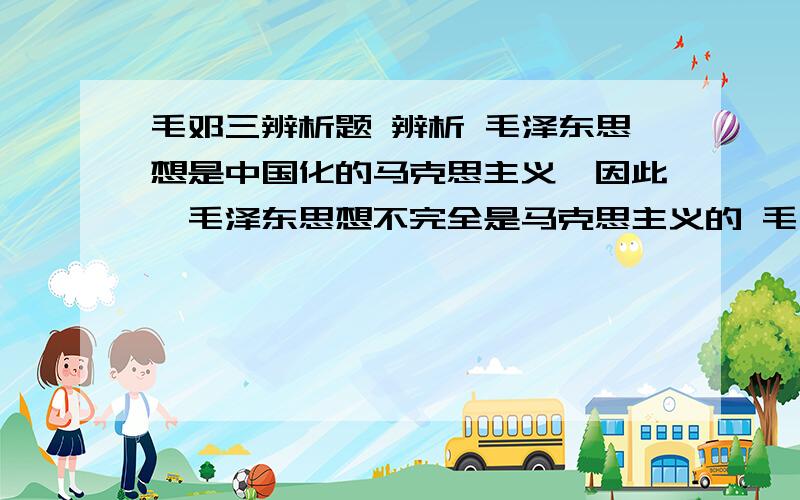 毛邓三辨析题 辨析 毛泽东思想是中国化的马克思主义,因此,毛泽东思想不完全是马克思主义的 毛邓三的辨析题