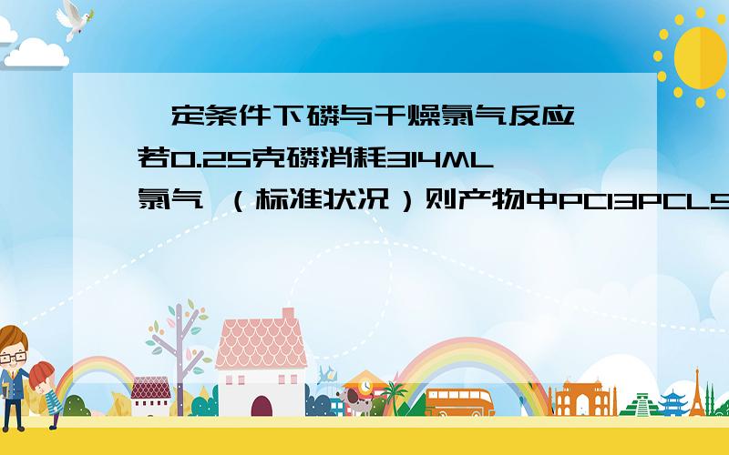 一定条件下磷与干燥氯气反应,若0.25克磷消耗314ML氯气 （标准状况）则产物中PCI3PCL5的物质的量之比接近于多少