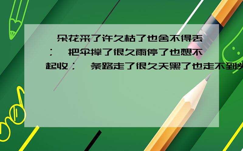 一朵花采了许久枯了也舍不得丢；一把伞撑了很久雨停了也想不起收；一条路走了很久天黑了也走不到头；一...一朵花采了许久枯了也舍不得丢；一把伞撑了很久雨停了也想不起收；一条路