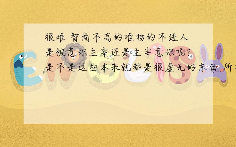 很难 智商不高的唯物的不进人是被意识主宰还是主宰意识呢?是不是这些本来就都是很虚无的东西 所有世界上存在的东西都被人这个东西用一种概念代替了?世界是否存在?是否有真理?不知道