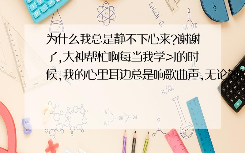 为什么我总是静不下心来?谢谢了,大神帮忙啊每当我学习的时候,我的心里耳边总是响歌曲声,无论如何都无法安静下来.然而那歌曲不是我自己自愿听的,被强迫的.