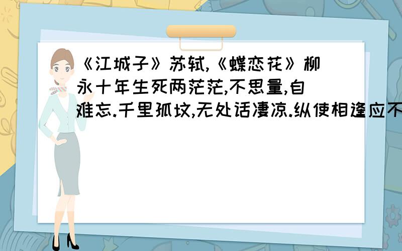 《江城子》苏轼,《蝶恋花》柳永十年生死两茫茫,不思量,自难忘.千里孤坟,无处话凄凉.纵使相逢应不识,尘满面,鬓如霜.  夜来幽梦忽还乡,小轩窗,正梳妆.相顾无言,惟有泪千行.料得年年肠断处