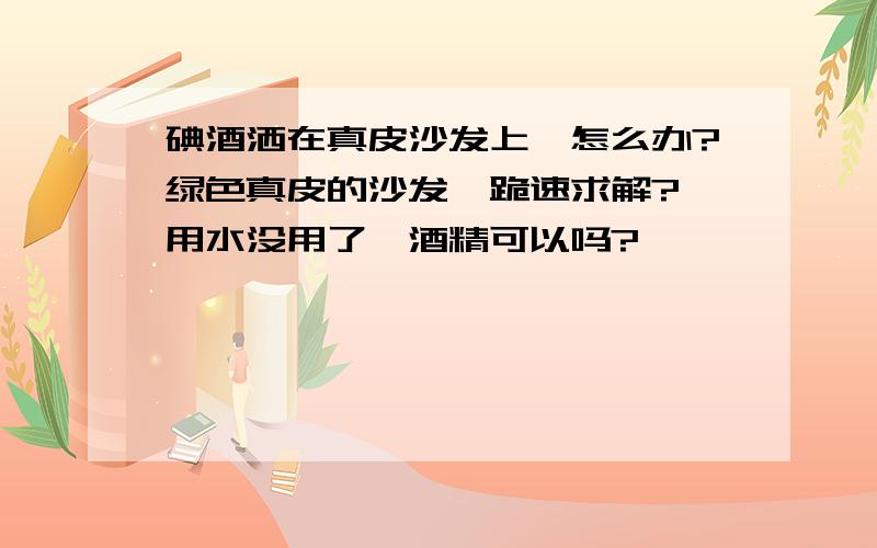 碘酒洒在真皮沙发上,怎么办?绿色真皮的沙发,跪速求解?>用水没用了,酒精可以吗?