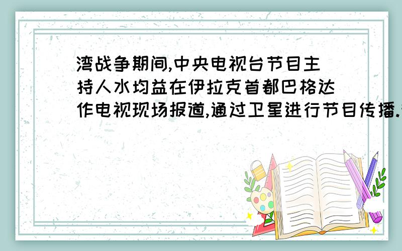 湾战争期间,中央电视台节目主持人水均益在伊拉克首都巴格达作电视现场报道,通过卫星进行节目传播.我们在看电视时会发现,中央电视台节目主持人和水均益之间在画面和声音上总有不同不