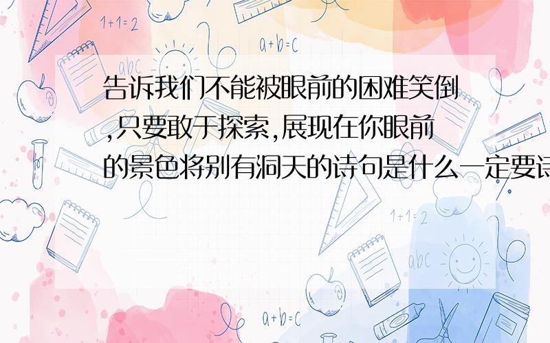 告诉我们不能被眼前的困难笑倒,只要敢于探索,展现在你眼前的景色将别有洞天的诗句是什么一定要诗句的,急.