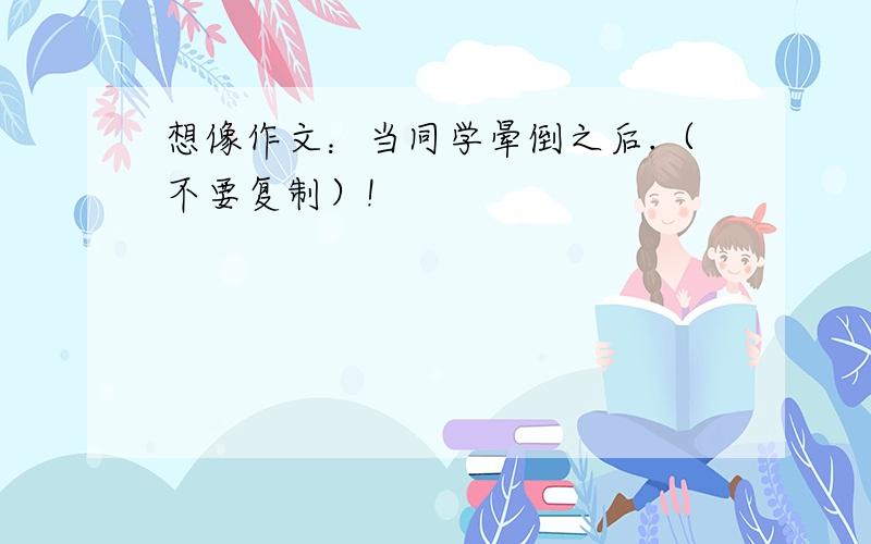 想像作文：当同学晕倒之后.（不要复制）!