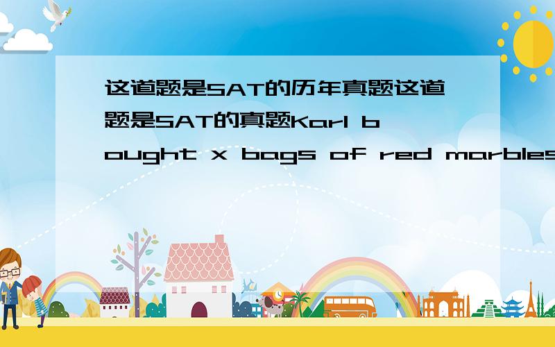 这道题是SAT的历年真题这道题是SAT的真题Karl bought x bags of red marbles for y dollars per bag,and z bag of blue marbles for 3y dollars per bag.If he bought twice as many bags of blue marbles as red marbles,then in terms of y,what was