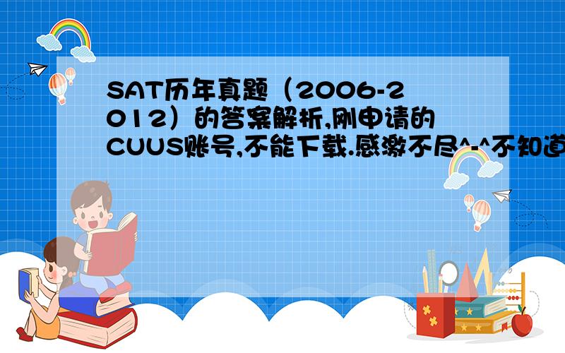 SAT历年真题（2006-2012）的答案解析,刚申请的CUUS账号,不能下载.感激不尽^-^不知道哪种版本的解析较好.